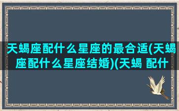 天蝎座配什么星座的最合适(天蝎座配什么星座结婚)(天蝎 配什么星座)